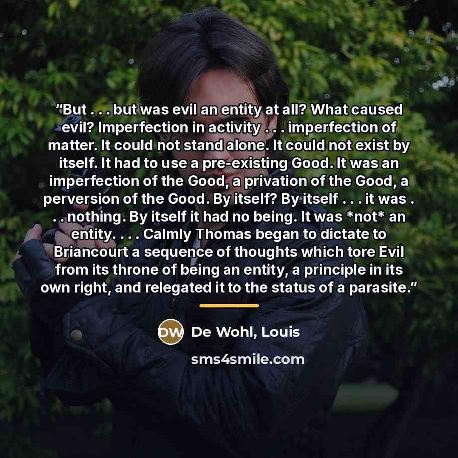 “But . . . but was evil an entity at all? What caused evil? Imperfection in activity . . . imperfection of matter. It could not stand alone. It could not exist by itself. It had to use a pre-existing Good. It was an imperfection of the Good, a privation of the Good, a perversion of the Good. By…” quote by Anonymous