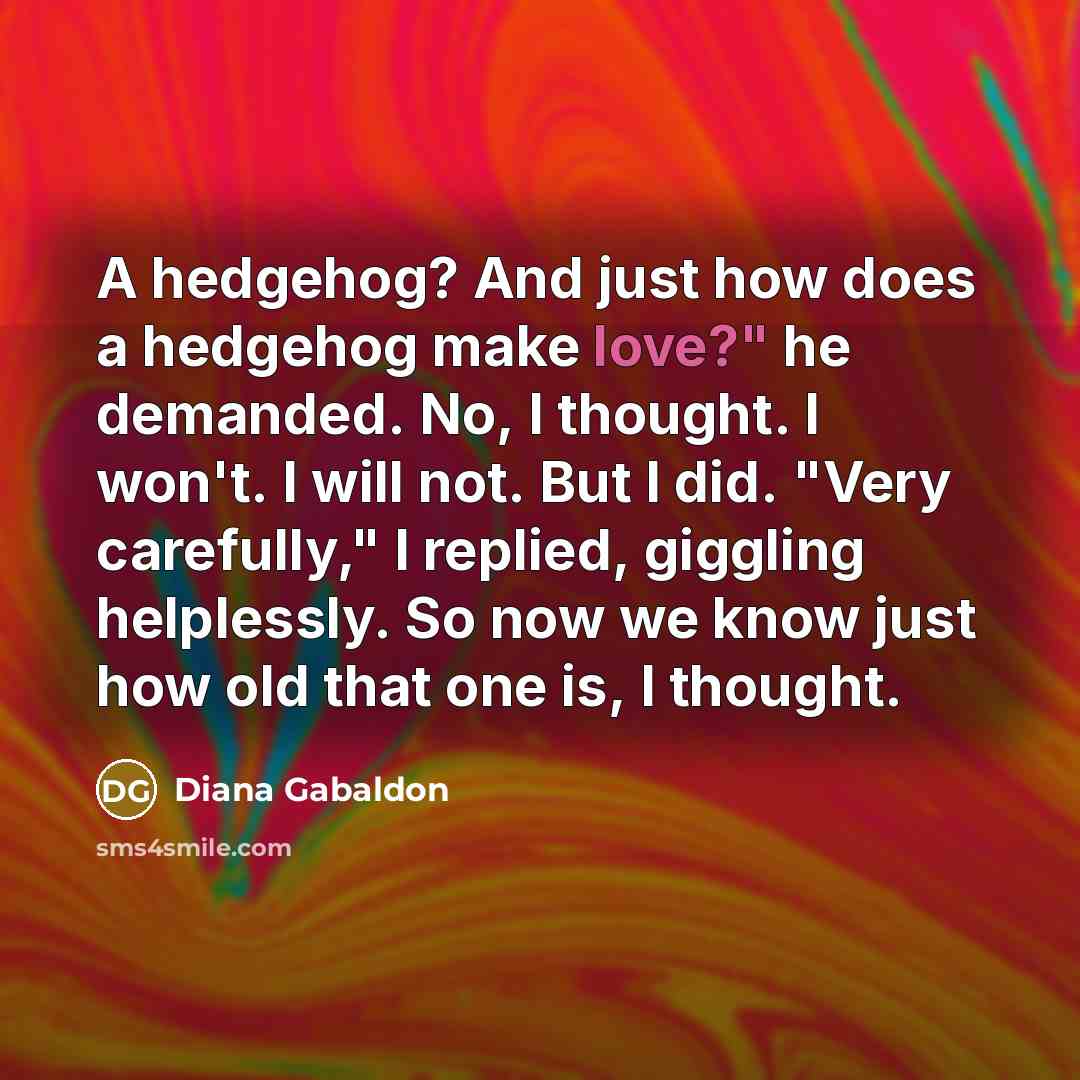 “A hedgehog? And just how does a hedgehog make love?" he demanded. No, I thought. I won't. I will not. But I did. "Very carefully," I replied, giggling helplessly. So now we know just how old that one is, I thought.” quote by Diana Gabaldon
