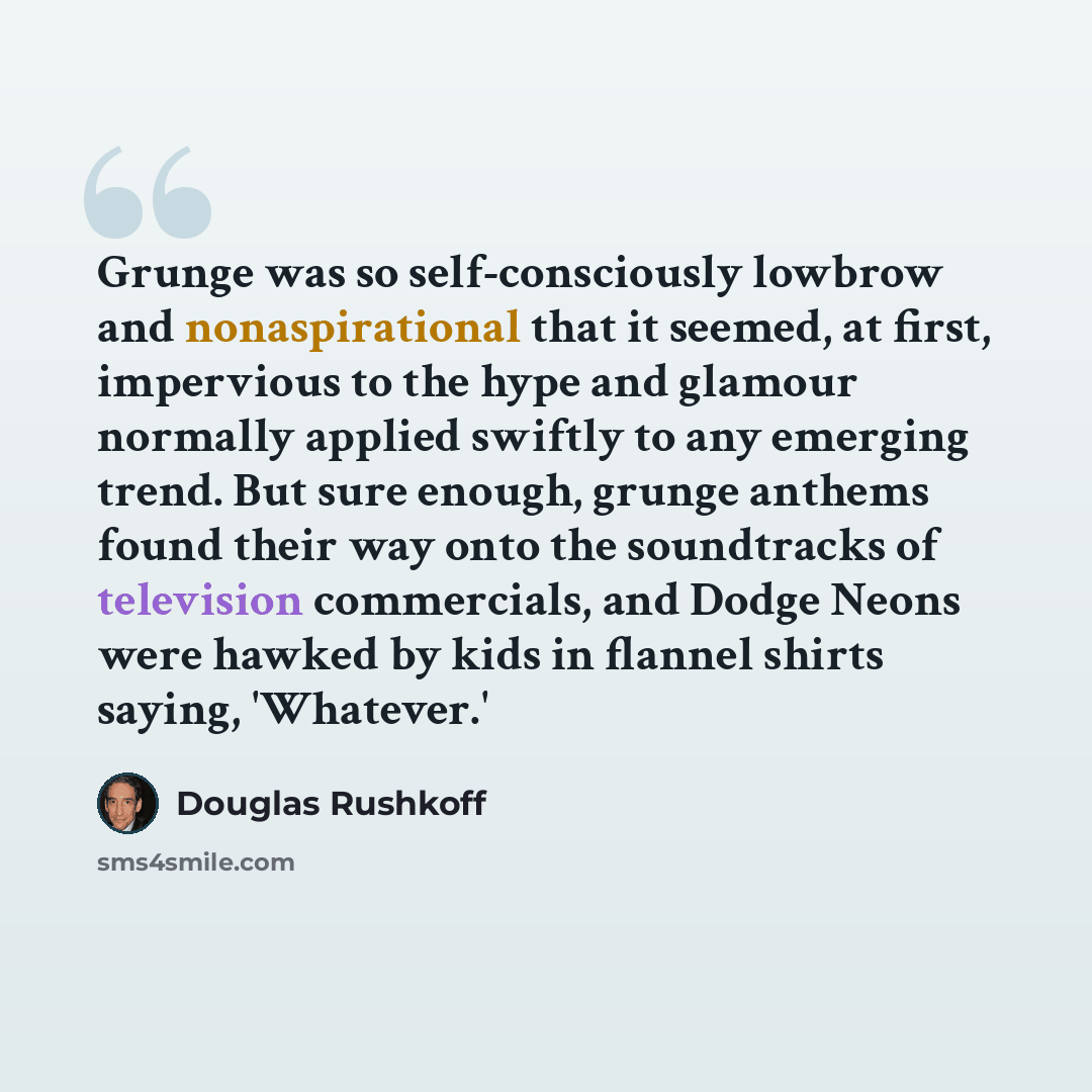 “Grunge was so self-consciously lowbrow and nonaspirational that it seemed, at first, impervious to the hype and glamour normally applied swiftly to any emerging trend. But sure enough, grunge anthems found their way onto the soundtracks of television commercials, and Dodge Neons were hawked by…” quote by Douglas Rushkoff