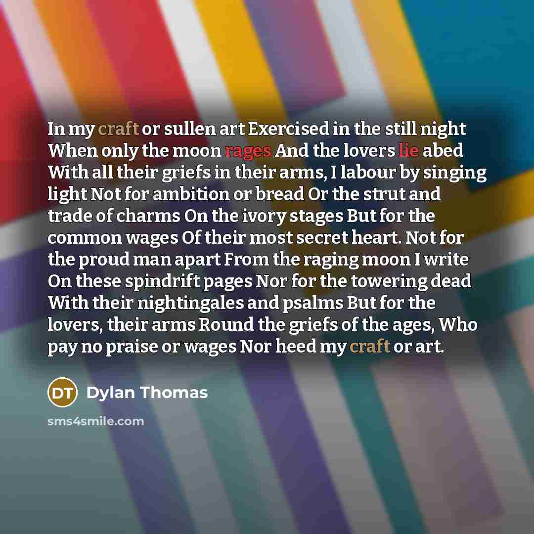 “In my craft or sullen art Exercised in the still night When only the moon rages And the lovers lie abed With all their griefs in their arms, I labour by singing light Not for ambition or bread Or the strut and trade of charms On the ivory stages But for the common wages Of their most secret heart…” quote by Dylan Thomas