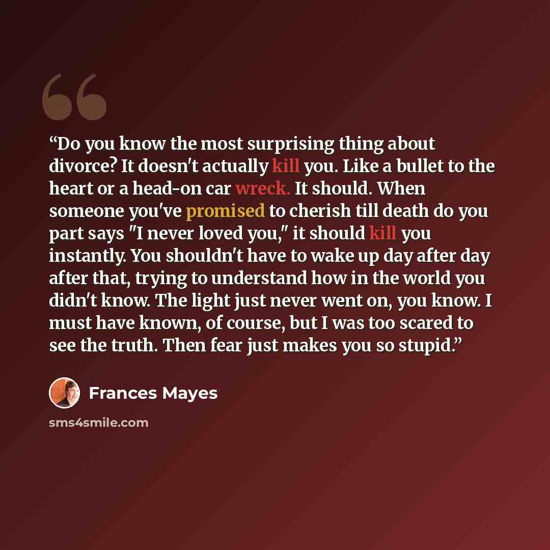“Do you know the most surprising thing about divorce? It doesn't actually kill you. Like a bullet to the heart or a head-on car wreck. It should. When someone you've promised to cherish till death do you part says "I never loved you," it should kill you instantly. You shouldn't have to wake up day…” quote by Frances Mayes