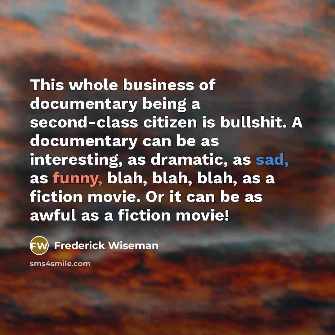 “This whole business of documentary being a second-class citizen is bullshit. A documentary can be as interesting, as dramatic, as sad, as funny, blah, blah, blah, as a fiction movie. Or it can be as awful as a fiction movie!” quote by Frederick Wiseman