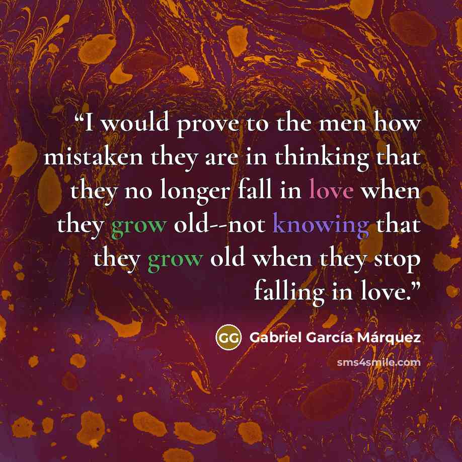 “I would prove to the men how mistaken they are in thinking that they no longer fall in love when they grow old--not knowing that they grow old when they stop falling in love.” quote by Gabriel García Márquez