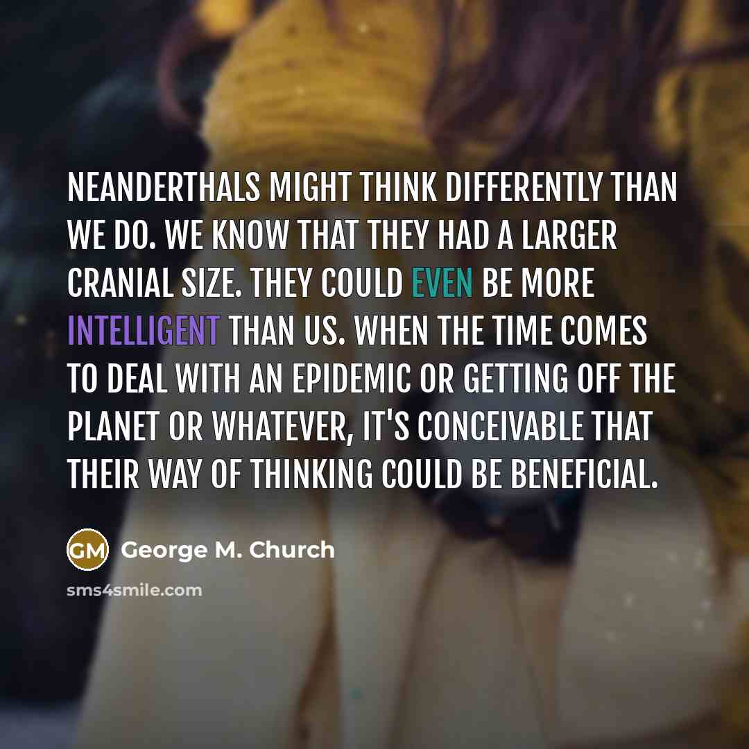 “Neanderthals might think differently than we do. We know that they had a larger cranial size. They could even be more intelligent than us. When the time comes to deal with an epidemic or getting off the planet or whatever, it's conceivable that their way of thinking could be beneficial.” quote by George M. Church