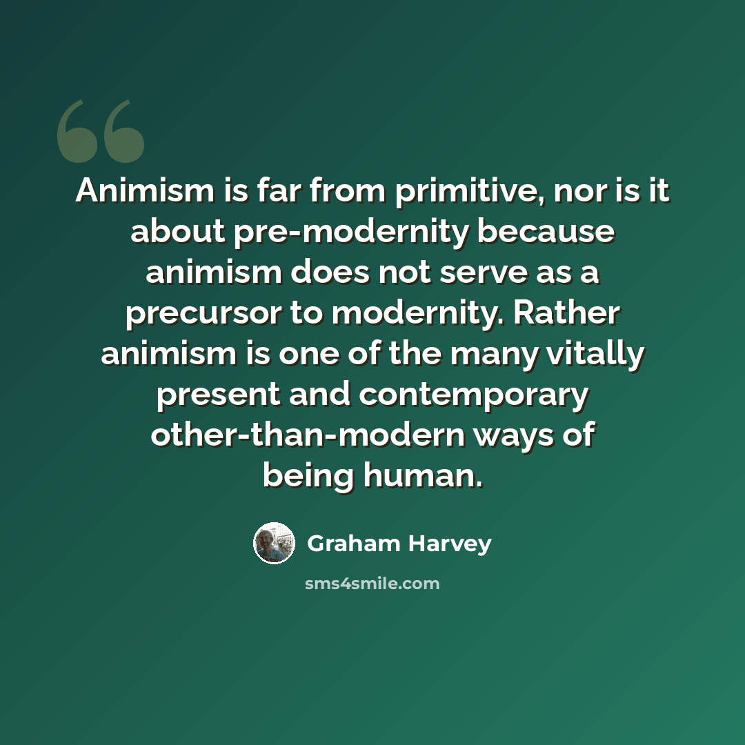 “Animism is far from primitive, nor is it about pre-modernity because animism does not serve as a precursor to modernity. Rather animism is one of the many vitally present and contemporary other-than-modern ways of being human.” quote by Graham Harvey