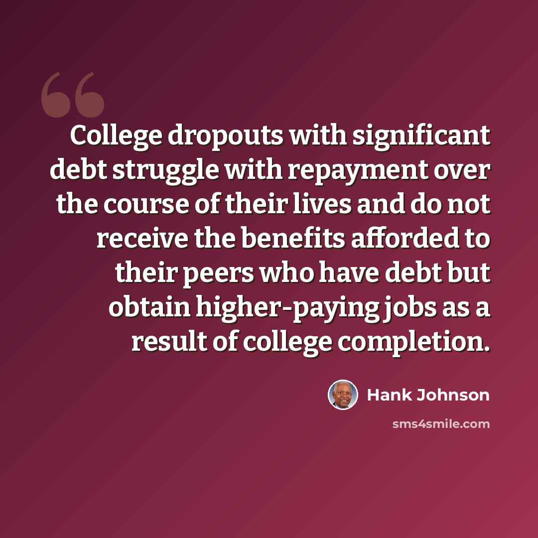 “College dropouts with significant debt struggle with repayment over the course of their lives and do not receive the benefits afforded to their peers who have debt but obtain higher-paying jobs as a result of college completion.” quote by Hank Johnson