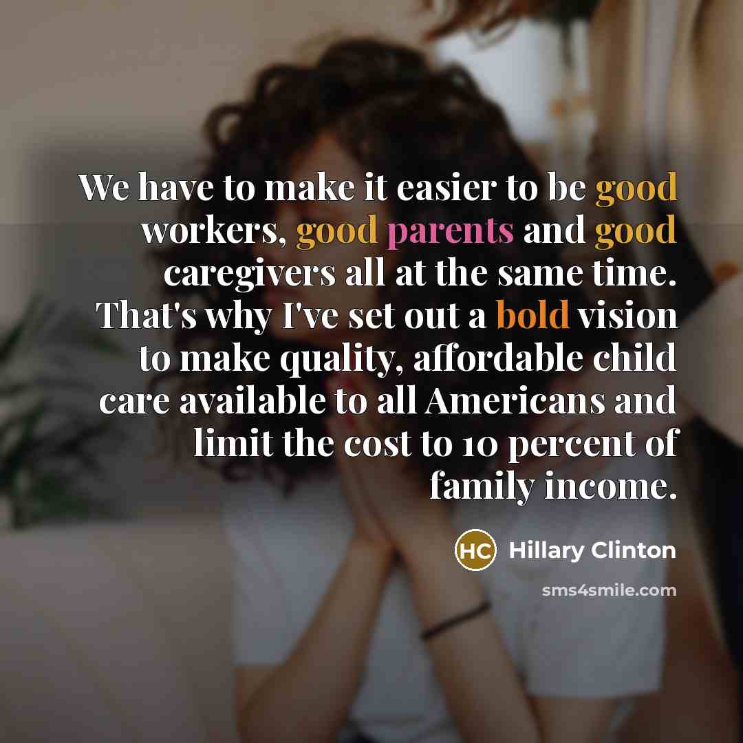 “We have to make it easier to be good workers, good parents and good caregivers all at the same time. That's why I've set out a bold vision to make quality, affordable child care available to all Americans and limit the cost to 10 percent of family income.” quote by Hillary Clinton