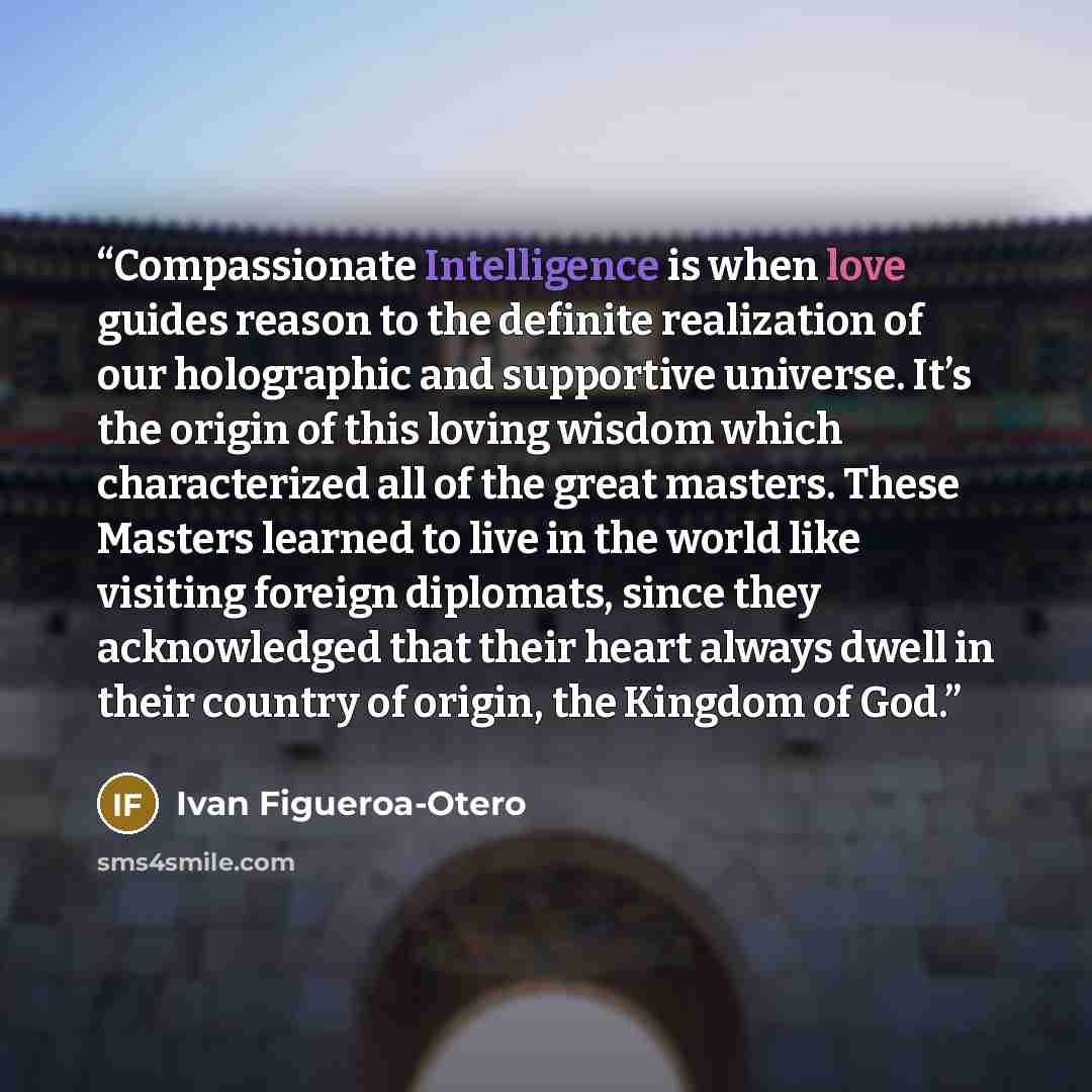 “Compassionate Intelligence is when love guides reason to the definite realization of our holographic and supportive universe. It’s the origin of this loving wisdom which characterized all of the great masters. These Masters learned to live in the world like visiting foreign diplomats, since they…” quote by Ivan Figueroa-Otero