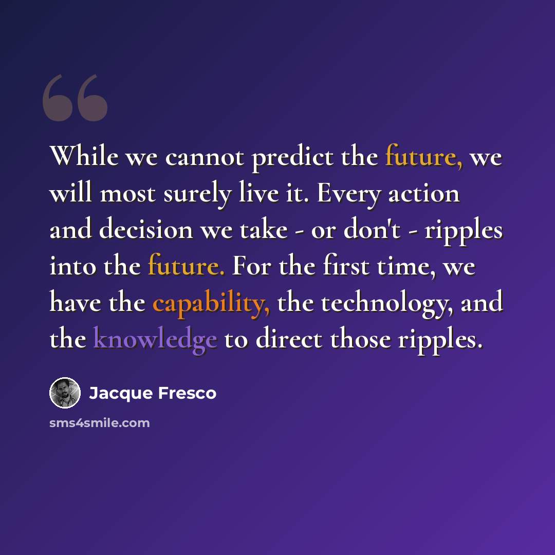 “While we cannot predict the future, we will most surely live it. Every action and decision we take - or don't - ripples into the future. For the first time, we have the capability, the technology, and the knowledge to direct those ripples.” quote by Jacque Fresco