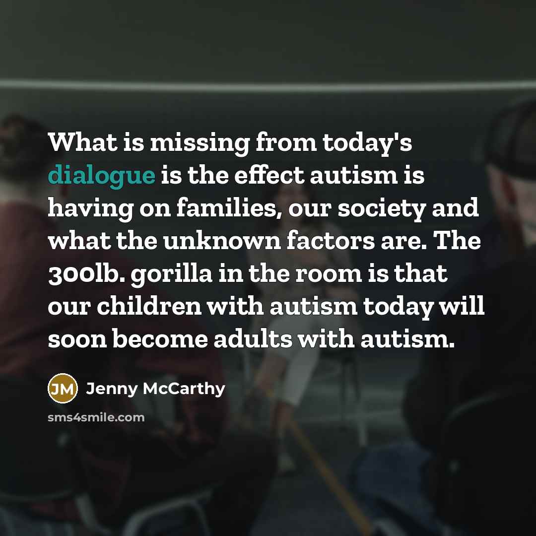 “What is missing from today's dialogue is the effect autism is having on families, our society and what the unknown factors are. The 300lb. gorilla in the room is that our children with autism today will soon become adults with autism.” quote by Jenny McCarthy