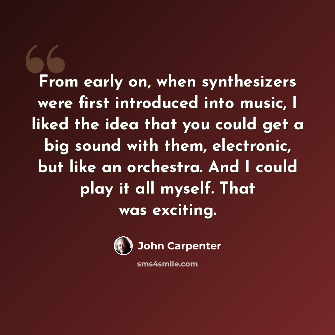 “From early on, when synthesizers were first introduced into music, I liked the idea that you could get a big sound with them, electronic, but like an orchestra. And I could play it all myself. That was exciting.” quote by John Carpenter