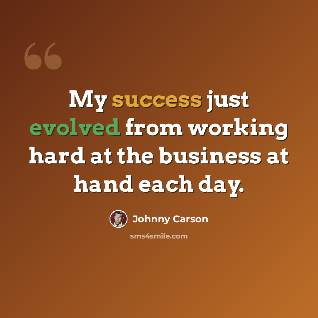 “My success just evolved from working hard at the business at hand each day.” quote by Johnny Carson
