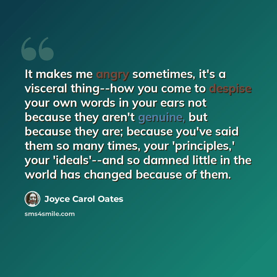 “It makes me angry sometimes, it's a visceral thing--how you come to despise your own words in your ears not because they aren't genuine, but because they are; because you've said them so many times, your 'principles,' your 'ideals'--and so damned little in the world has changed because of them.” quote by Joyce Carol Oates