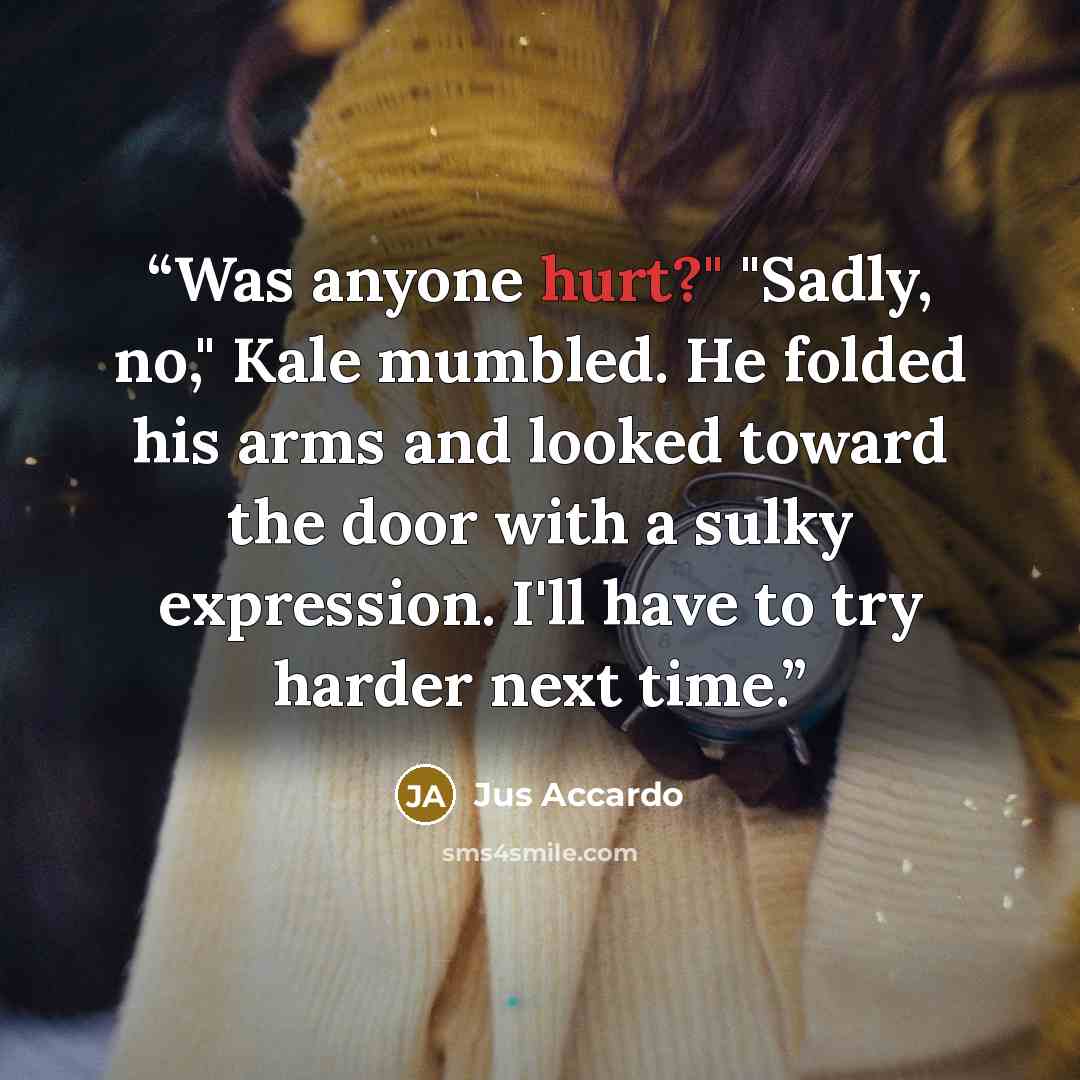 “Was anyone hurt?" "Sadly, no," Kale mumbled. He folded his arms and looked toward the door with a sulky expression. I'll have to try harder next time.” quote by Jus Accardo