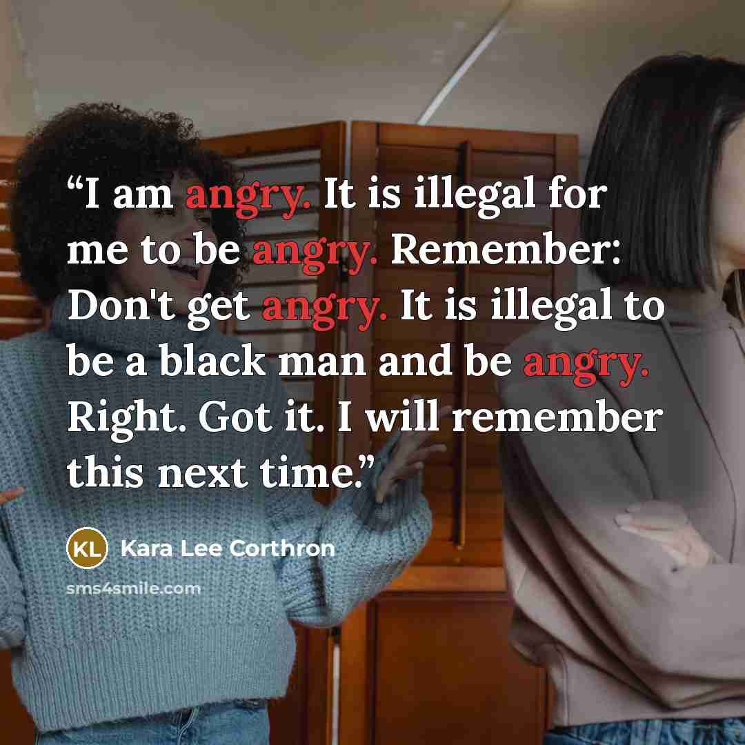 “I am angry. It is illegal for me to be angry. Remember: Don't get angry. It is illegal to be a black man and be angry. Right. Got it. I will remember this next time.” quote by Kara Lee Corthron