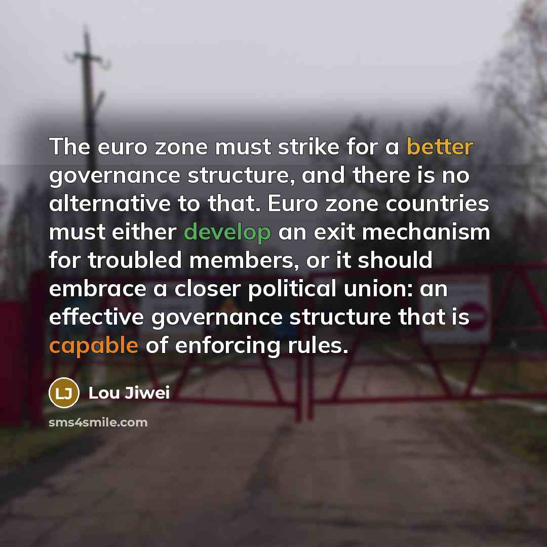 “The euro zone must strike for a better governance structure, and there is no alternative to that. Euro zone countries must either develop an exit mechanism for troubled members, or it should embrace a closer political union: an effective governance structure that is capable of enforcing rules.” quote by Lou Jiwei