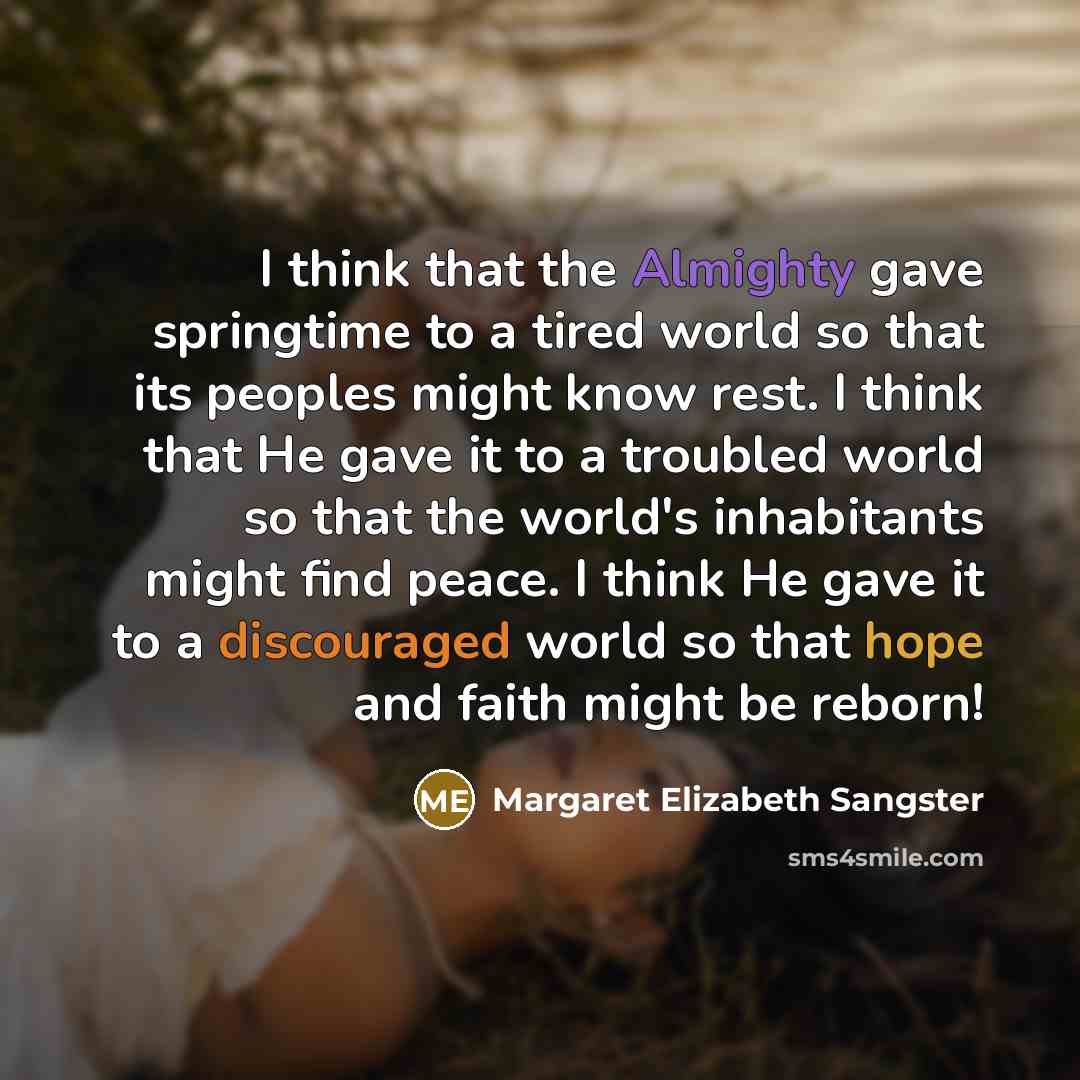 “I think that the Almighty gave springtime to a tired world so that its peoples might know rest. I think that He gave it to a troubled world so that the world's inhabitants might find peace. I think He gave it to a discouraged world so that hope and faith might be reborn!” quote by Margaret Elizabeth Sangster