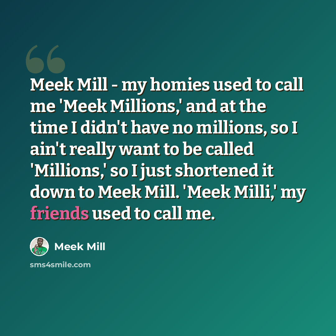 “Meek Mill - my homies used to call me 'Meek Millions,' and at the time I didn't have no millions, so I ain't really want to be called 'Millions,' so I just shortened it down to Meek Mill. 'Meek Milli,' my friends used to call me.” quote by Meek Mill