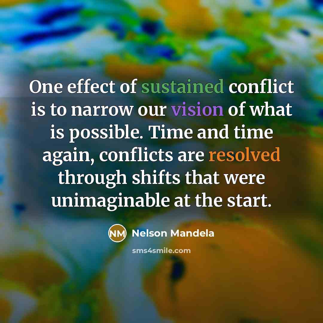 “One effect of sustained conflict is to narrow our vision of what is possible. Time and time again, conflicts are resolved through shifts that were unimaginable at the start.” quote by Nelson Mandela