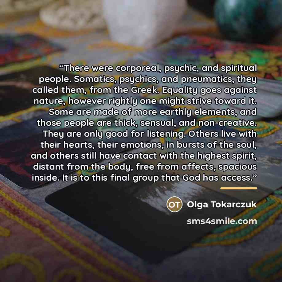 “There were corporeal, psychic, and spiritual people. Somatics, psychics, and pneumatics, they called them, from the Greek. Equality goes against nature, however rightly one might strive toward it. Some are made of more earthly elements, and those people are thick, sensual, and non-creative. They…” quote by Olga Tokarczuk