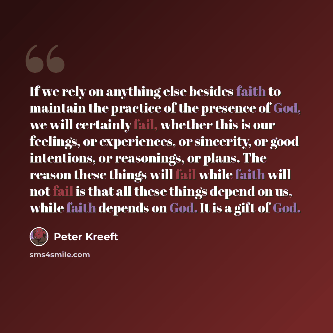 “If we rely on anything else besides faith to maintain the practice of the presence of God, we will certainly fail, whether this is our feelings, or experiences, or sincerity, or good intentions, or reasonings, or plans. The reason these things will fail while faith will not fail is that all these…” quote by Peter Kreeft