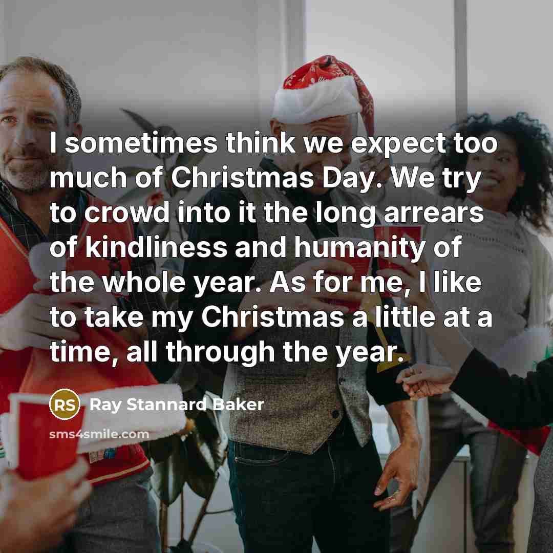“I sometimes think we expect too much of Christmas Day. We try to crowd into it the long arrears of kindliness and humanity of the whole year. As for me, I like to take my Christmas a little at a time, all through the year.” quote by Ray Stannard Baker