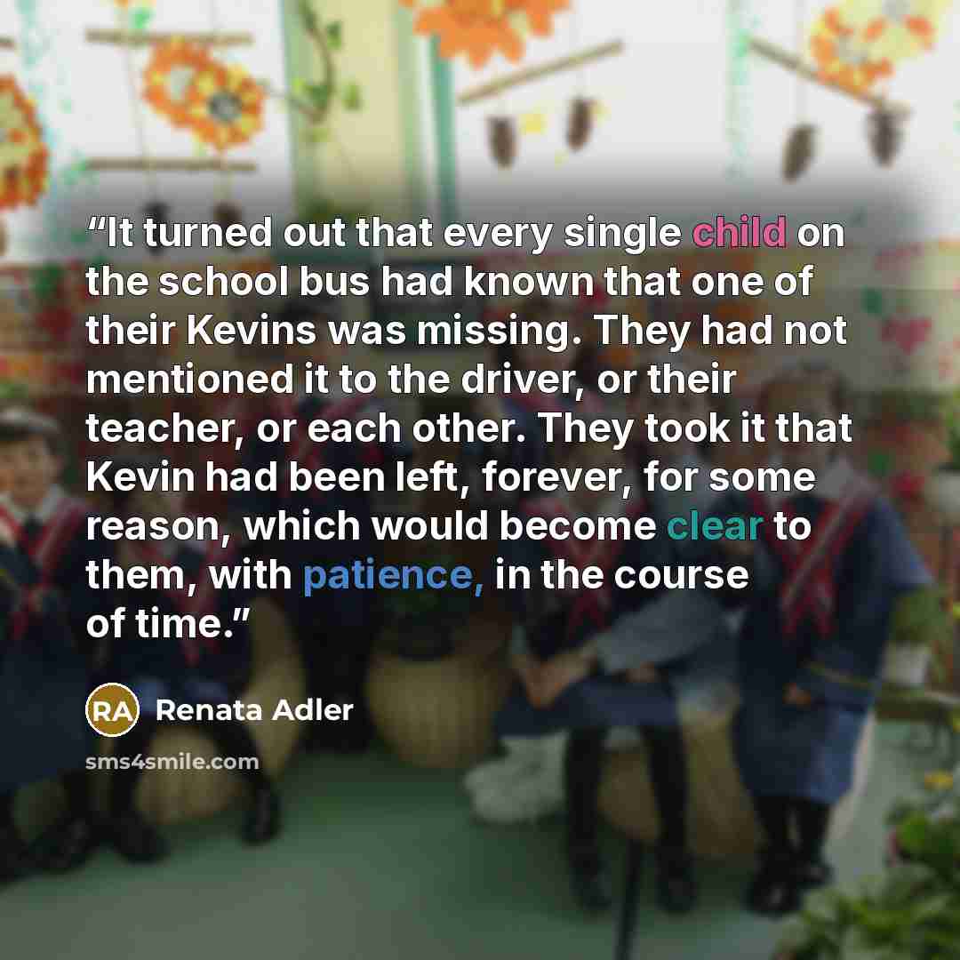 “It turned out that every single child on the school bus had known that one of their Kevins was missing. They had not mentioned it to the driver, or their teacher, or each other. They took it that Kevin had been left, forever, for some reason, which would become clear to them, with patience, in the…” quote by Renata Adler