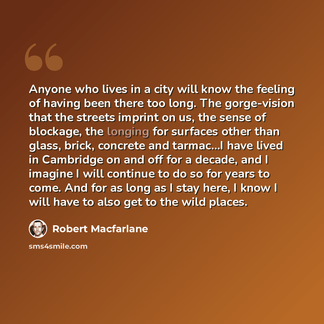 “Anyone who lives in a city will know the feeling of having been there too long. The gorge-vision that the streets imprint on us, the sense of blockage, the longing for surfaces other than glass, brick, concrete and tarmac…I have lived in Cambridge on and off for a decade, and I imagine I will…” quote by Robert Macfarlane