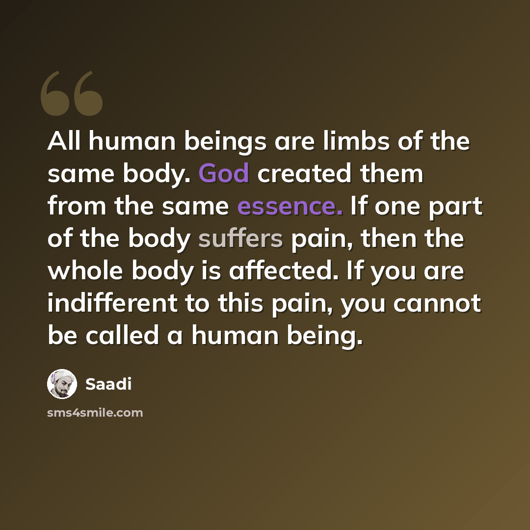 “All human beings are limbs of the same body. God created them from the same essence. If one part of the body suffers pain, then the whole body is affected. If you are indifferent to this pain, you cannot be called a human being.” quote by Saadi