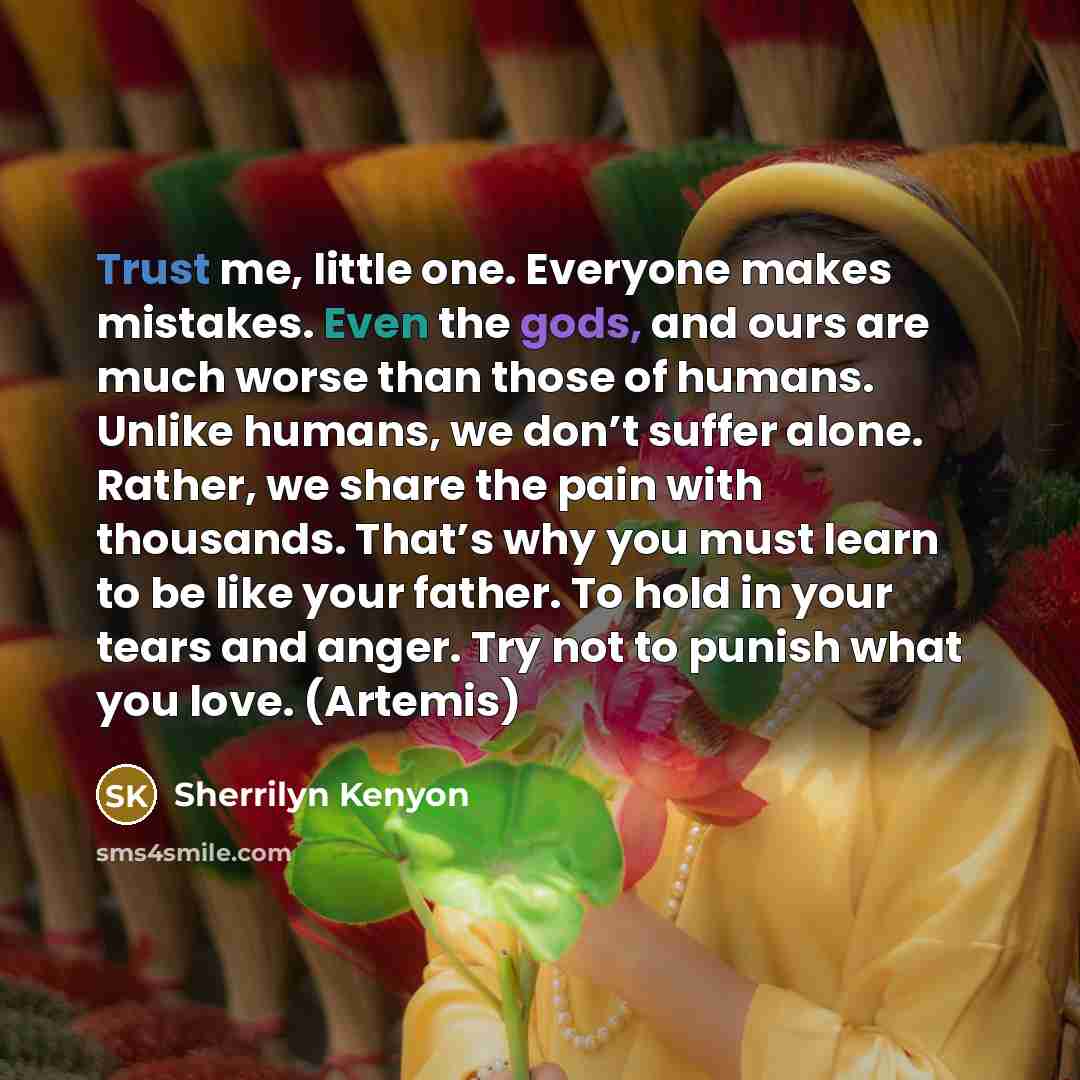 “Trust me, little one. Everyone makes mistakes. Even the gods, and ours are much worse than those of humans. Unlike humans, we don’t suffer alone. Rather, we share the pain with thousands. That’s why you must learn to be like your father. To hold in your tears and anger. Try not to punish what you…” quote by Sherrilyn Kenyon