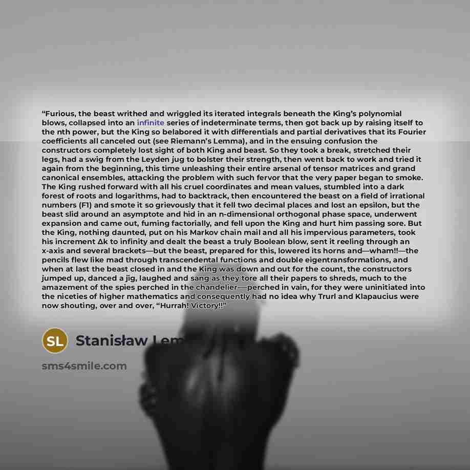 “Furious, the beast writhed and wriggled its iterated integrals beneath the King’s polynomial blows, collapsed into an infinite series of indeterminate terms, then got back up by raising itself to the nth power, but the King so belabored it with differentials and partial derivatives that its…” quote by Stanisław Lem