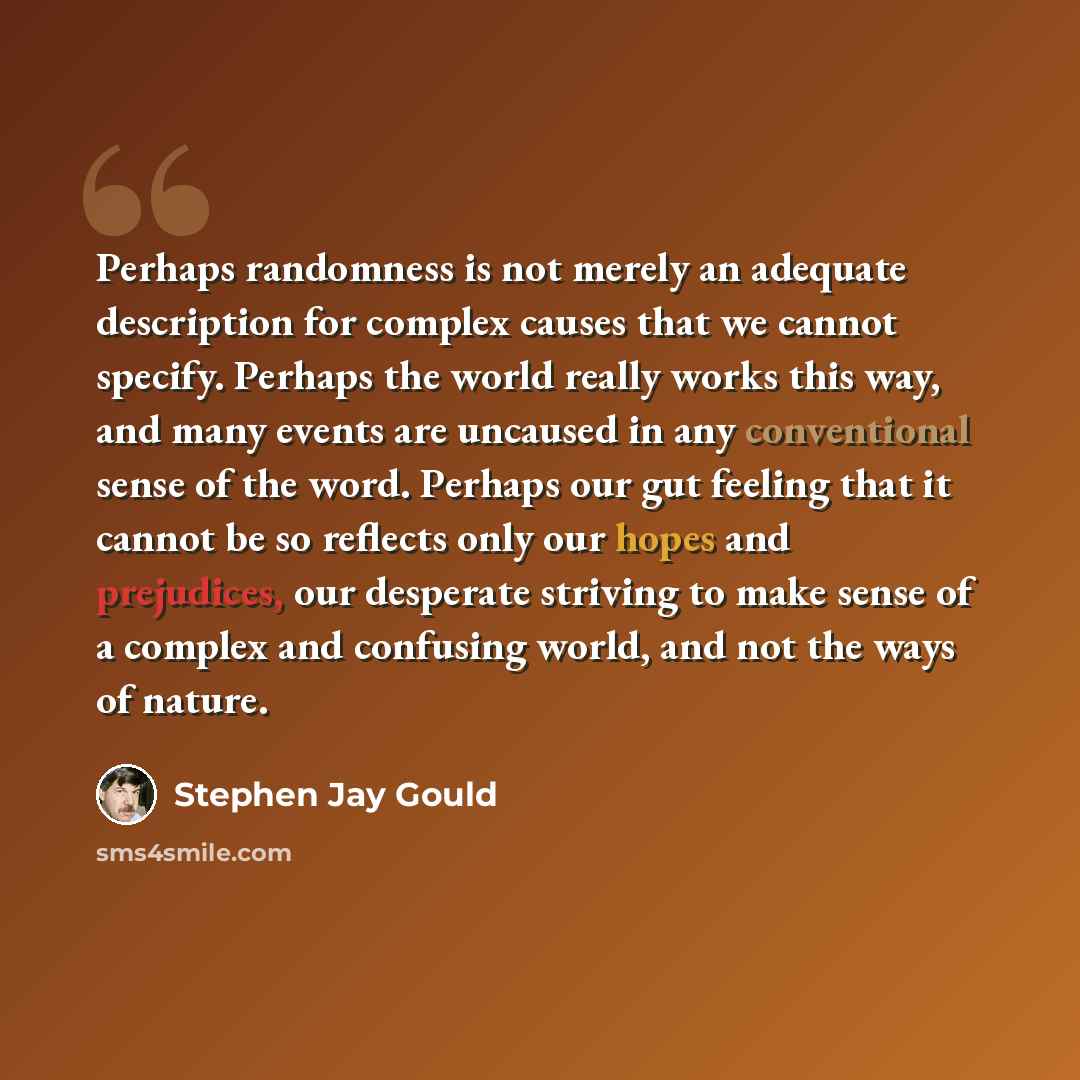“Perhaps randomness is not merely an adequate description for complex causes that we cannot specify. Perhaps the world really works this way, and many events are uncaused in any conventional sense of the word. Perhaps our gut feeling that it cannot be so reflects only our hopes and prejudices, our…” quote by Stephen Jay Gould