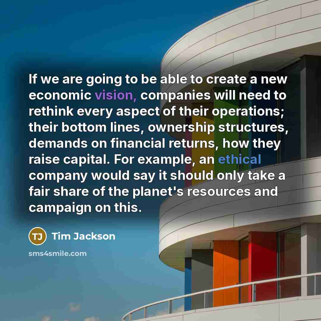 “If we are going to be able to create a new economic vision, companies will need to rethink every aspect of their operations; their bottom lines, ownership structures, demands on financial returns, how they raise capital. For example, an ethical company would say it should only take a fair share of…” quote by Tim Jackson
