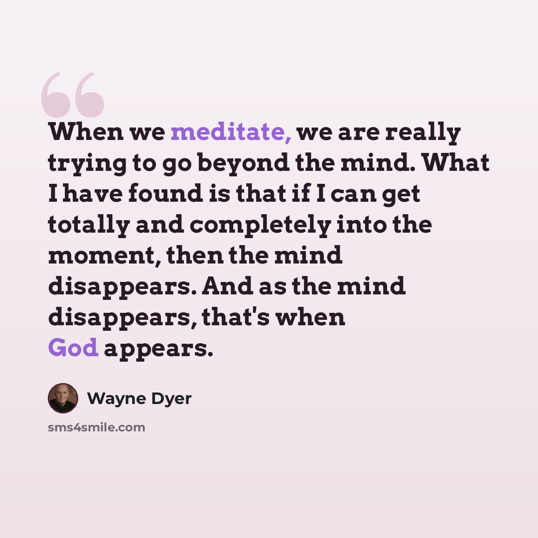 “When we meditate, we are really trying to go beyond the mind. What I have found is that if I can get totally and completely into the moment, then the mind disappears. And as the mind disappears, that's when God appears.” quote by Wayne Dyer