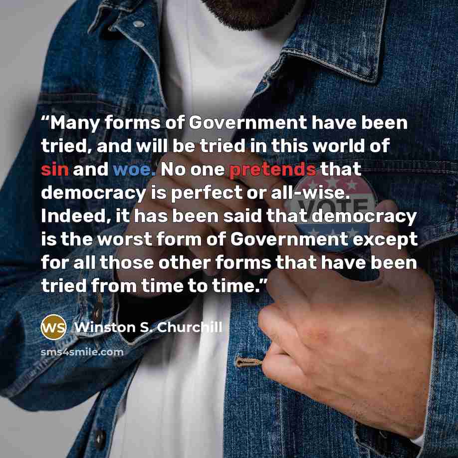 “Many forms of Government have been tried, and will be tried in this world of sin and woe. No one pretends that democracy is perfect or all-wise. Indeed, it has been said that democracy is the worst form of Government except for all those other forms that have been tried from time to time.” quote by Winston S. Churchill