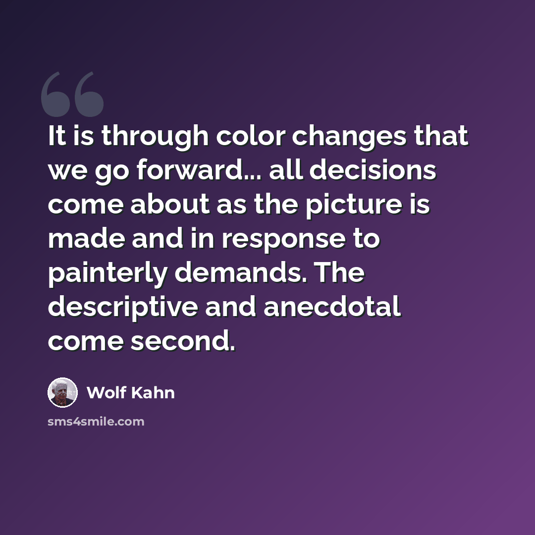 “It is through color changes that we go forward... all decisions come about as the picture is made and in response to painterly demands. The descriptive and anecdotal come second.” quote by Wolf Kahn