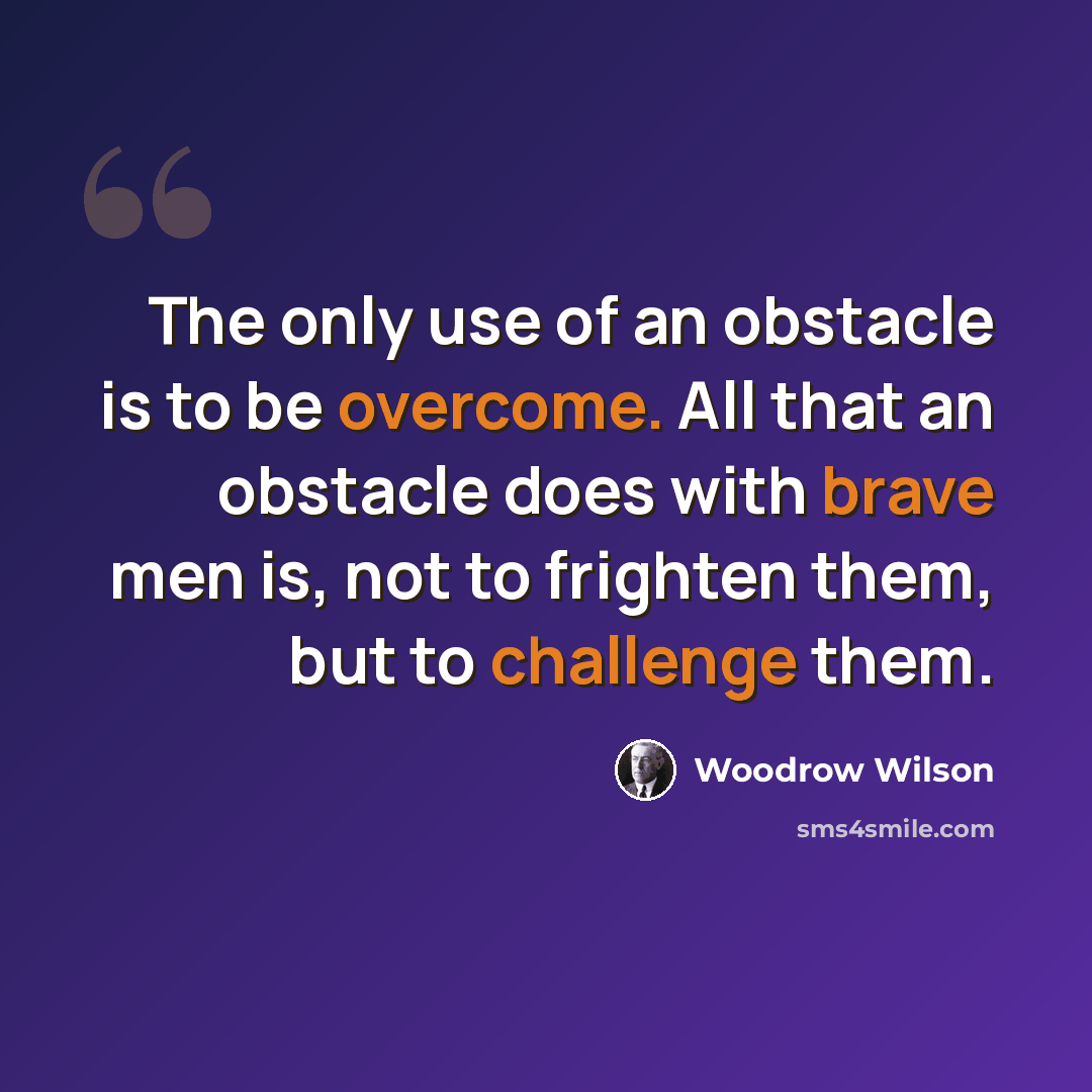 “The only use of an obstacle is to be overcome. All that an obstacle does with brave men is, not to frighten them, but to challenge them.” quote by Woodrow Wilson
