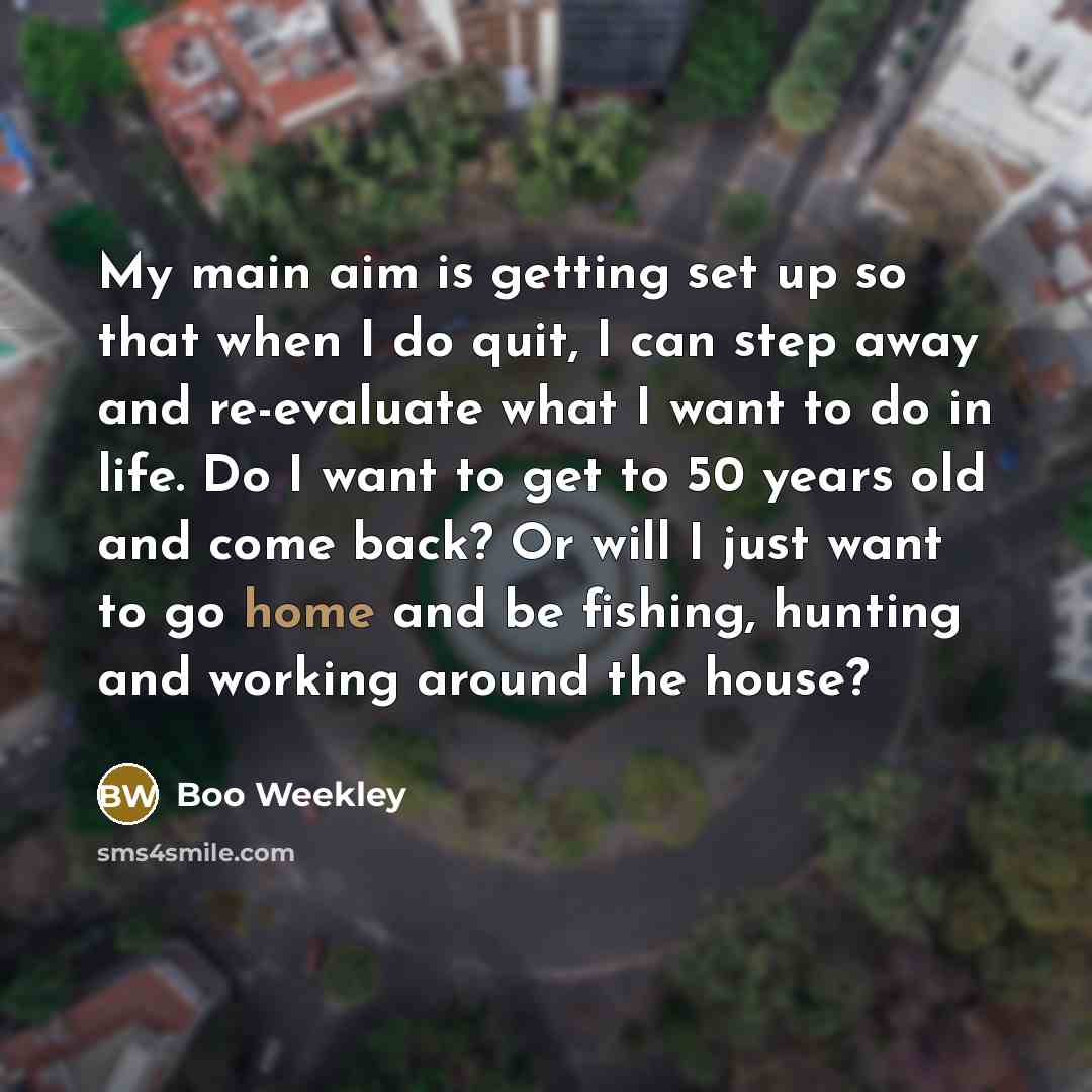 “My main aim is getting set up so that when I do quit, I can step away and re-evaluate what I want to do in life. Do I want to get to 50 years old and come back? Or will I just want to go home and be fishing, hunting and working around the house?” quote by Boo Weekley