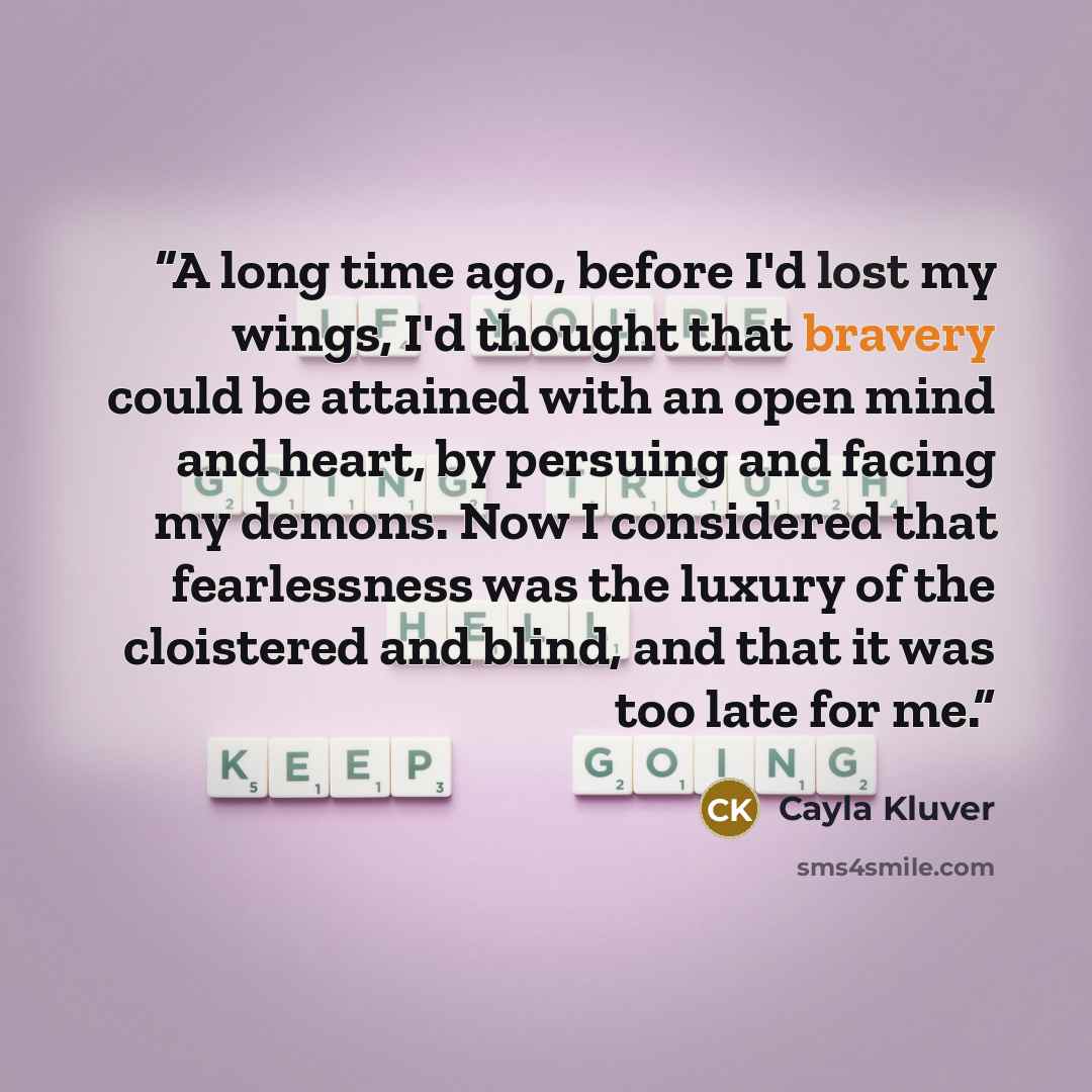 “A long time ago, before I'd lost my wings, I'd thought that bravery could be attained with an open mind and heart, by persuing and facing my demons. Now I considered that fearlessness was the luxury of the cloistered and blind, and that it was too late for me.” quote by Cayla Kluver