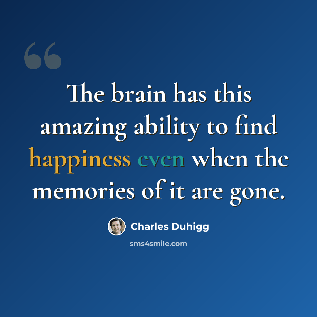 “The brain has this amazing ability to find happiness even when the memories of it are gone.” quote by Charles Duhigg