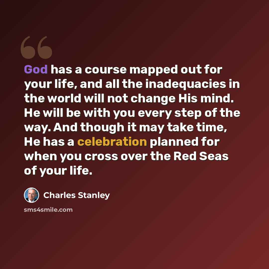 “God has a course mapped out for your life, and all the inadequacies in the world will not change His mind. He will be with you every step of the way. And though it may take time, He has a celebration planned for when you cross over the Red Seas of your life.” quote by Charles Stanley