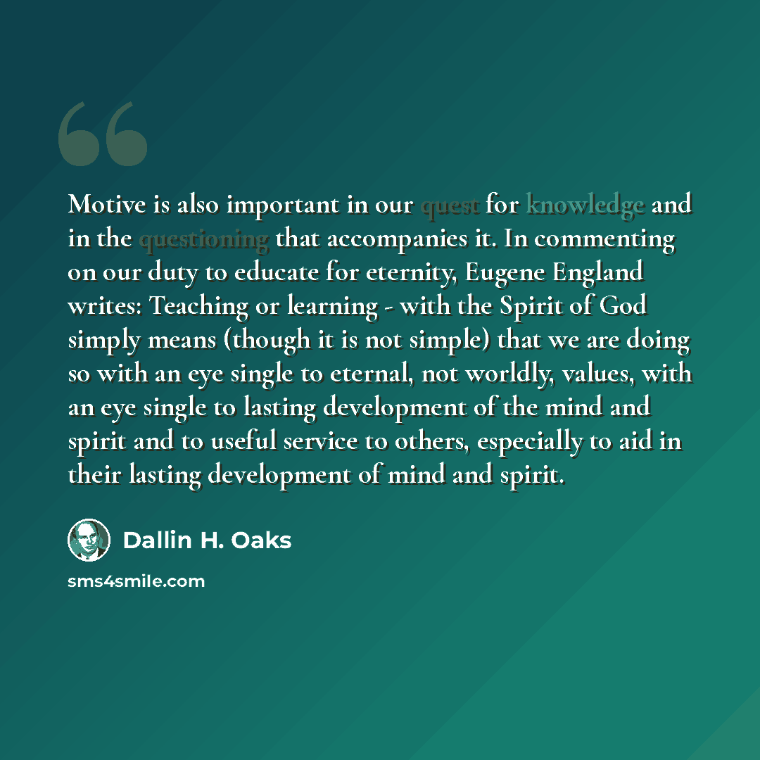 “Motive is also important in our quest for knowledge and in the questioning that accompanies it. In commenting on our duty to educate for eternity, Eugene England writes: Teaching or learning - with the Spirit of God simply means (though it is not simple) that we are doing so with an eye single to…” quote by Dallin H. Oaks