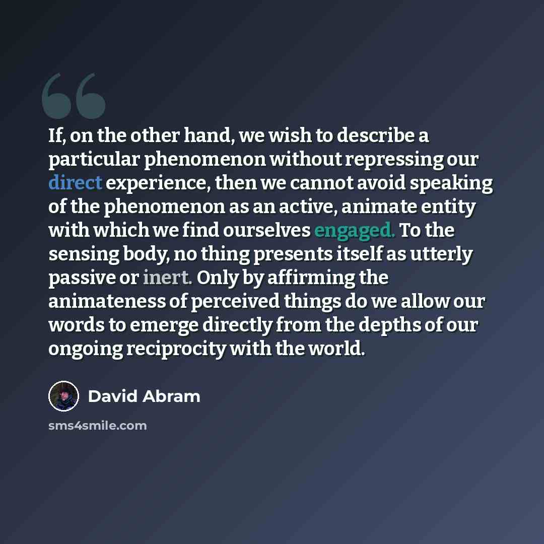 “If, on the other hand, we wish to describe a particular phenomenon without repressing our direct experience, then we cannot avoid speaking of the phenomenon as an active, animate entity with which we find ourselves engaged. To the sensing body, no thing presents itself as utterly passive or inert…” quote by David Abram