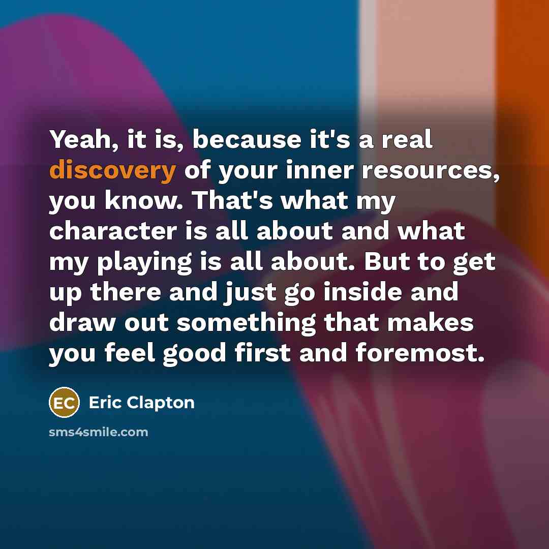 “Yeah, it is, because it's a real discovery of your inner resources, you know. That's what my character is all about and what my playing is all about. But to get up there and just go inside and draw out something that makes you feel good first and foremost.” quote by Eric Clapton
