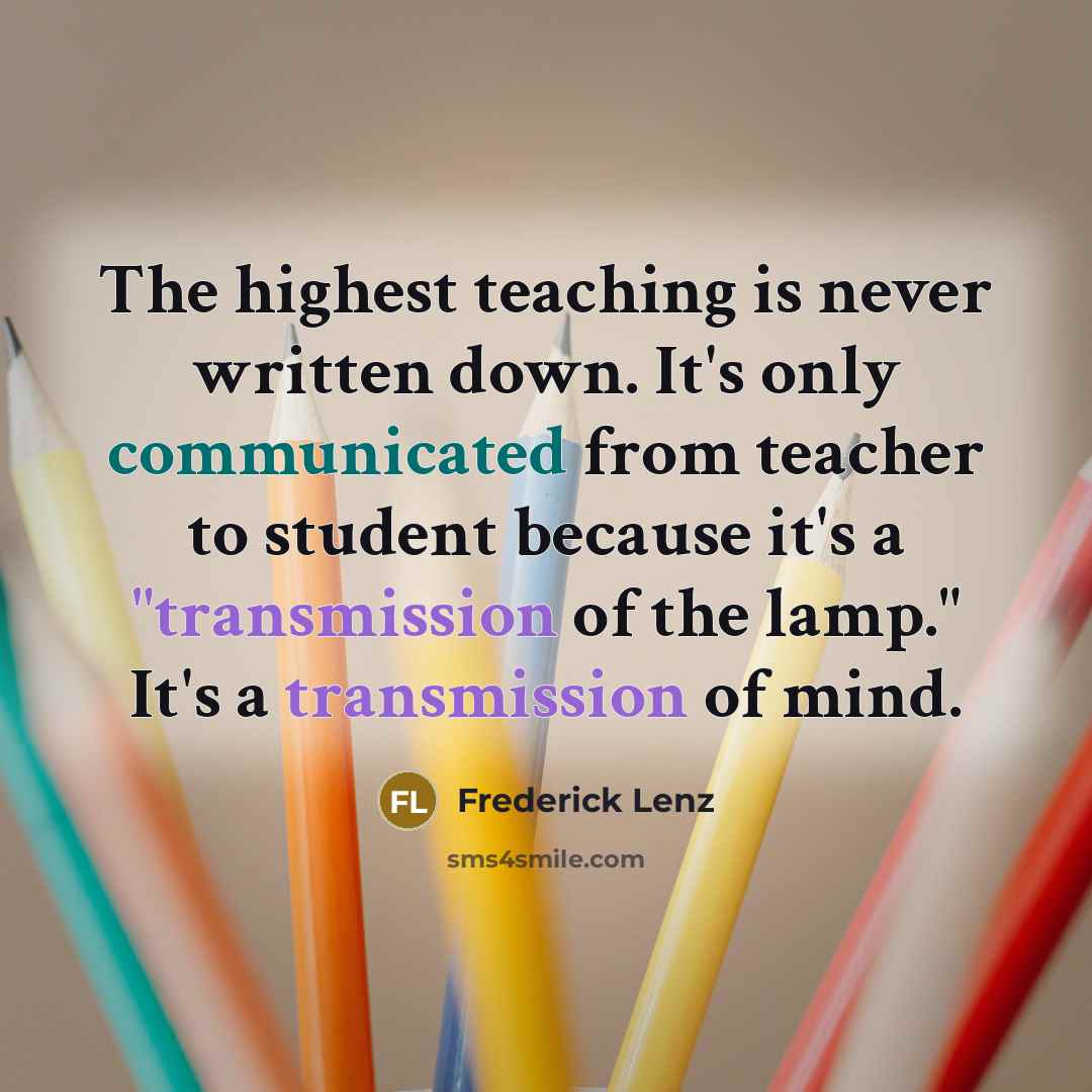 “The highest teaching is never written down. It's only communicated from teacher to student because it's a "transmission of the lamp." It's a transmission of mind.” quote by Frederick Lenz