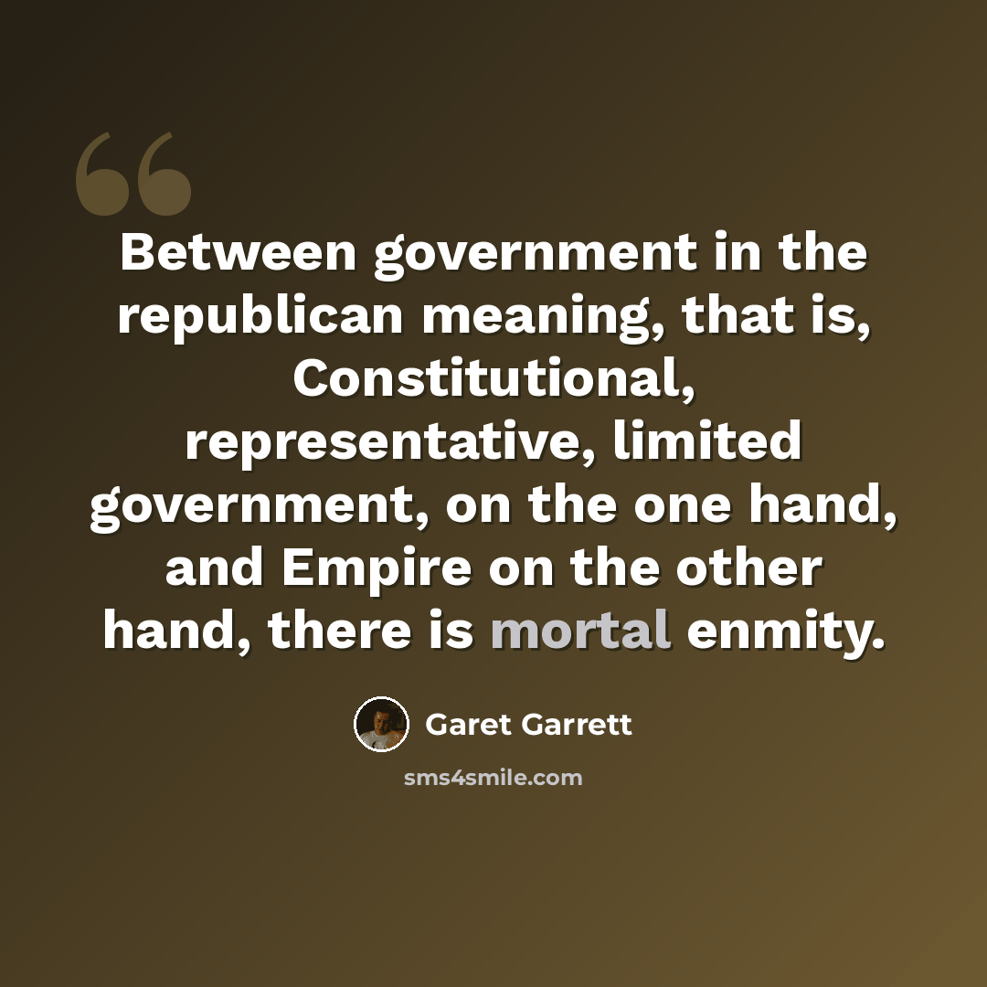 “Between government in the republican meaning, that is, Constitutional, representative, limited government, on the one hand, and Empire on the other hand, there is mortal enmity.” quote by Garet Garrett