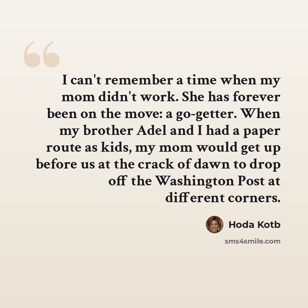 “I can't remember a time when my mom didn't work. She has forever been on the move: a go-getter. When my brother Adel and I had a paper route as kids, my mom would get up before us at the crack of dawn to drop off the Washington Post at different corners.” quote by Hoda Kotb
