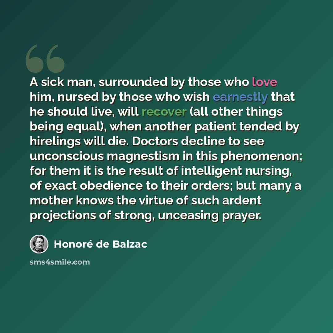 “A sick man, surrounded by those who love him, nursed by those who wish earnestly that he should live, will recover (all other things being equal), when another patient tended by hirelings will die. Doctors decline to see unconscious magnestism in this phenomenon; for them it is the result of…” quote by Honore de Balzac