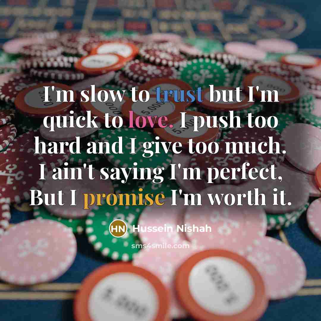 “I'm slow to trust but I'm quick to love. I push too hard and I give too much. I ain't saying I'm perfect, But I promise I'm worth it.” quote by Hussein Nishah
