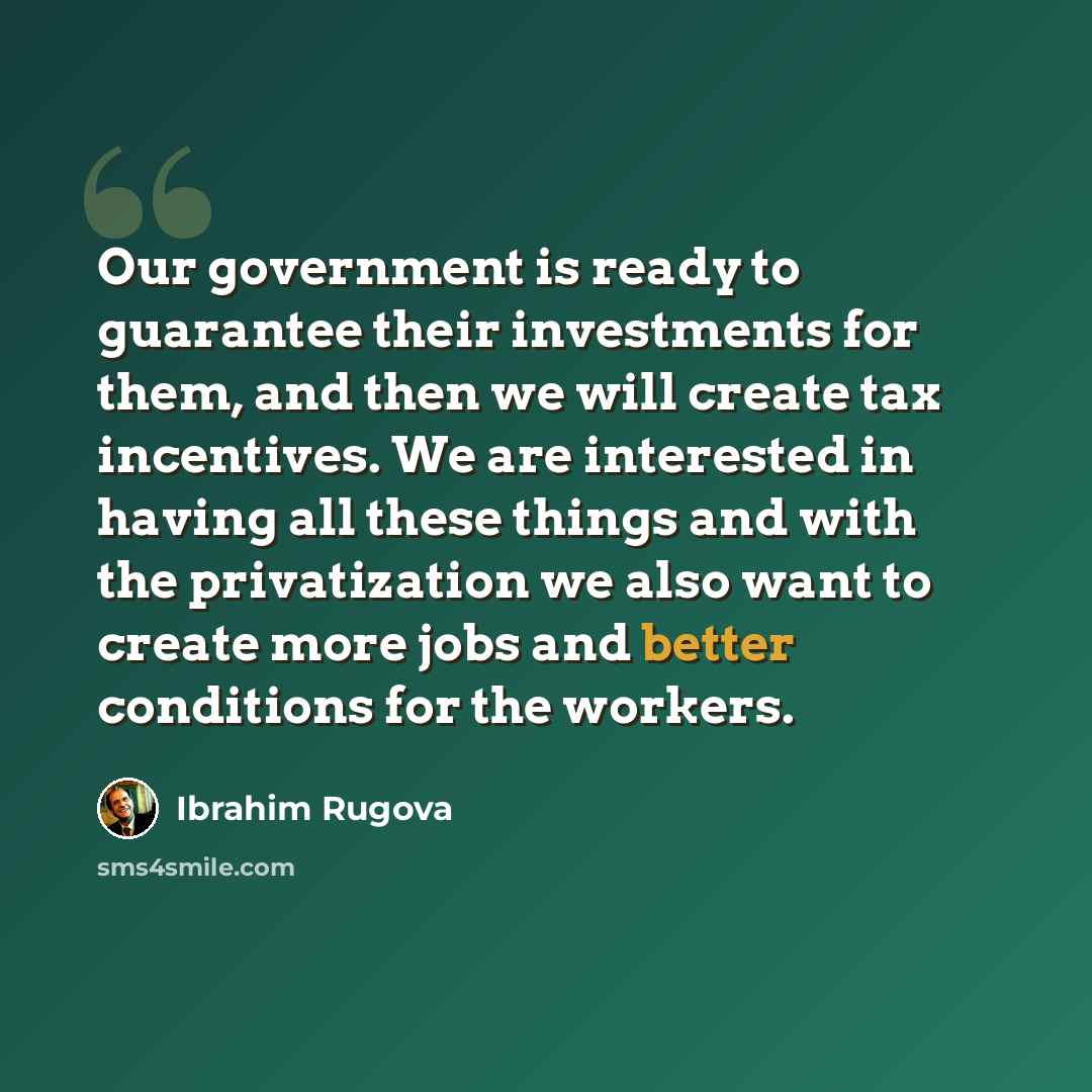 “Our government is ready to guarantee their investments for them, and then we will create tax incentives. We are interested in having all these things and with the privatization we also want to create more jobs and better conditions for the workers.” quote by Ibrahim Rugova